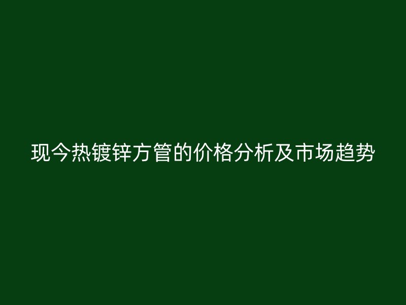 現今熱鍍鋅方管的價格分析及市場趨勢