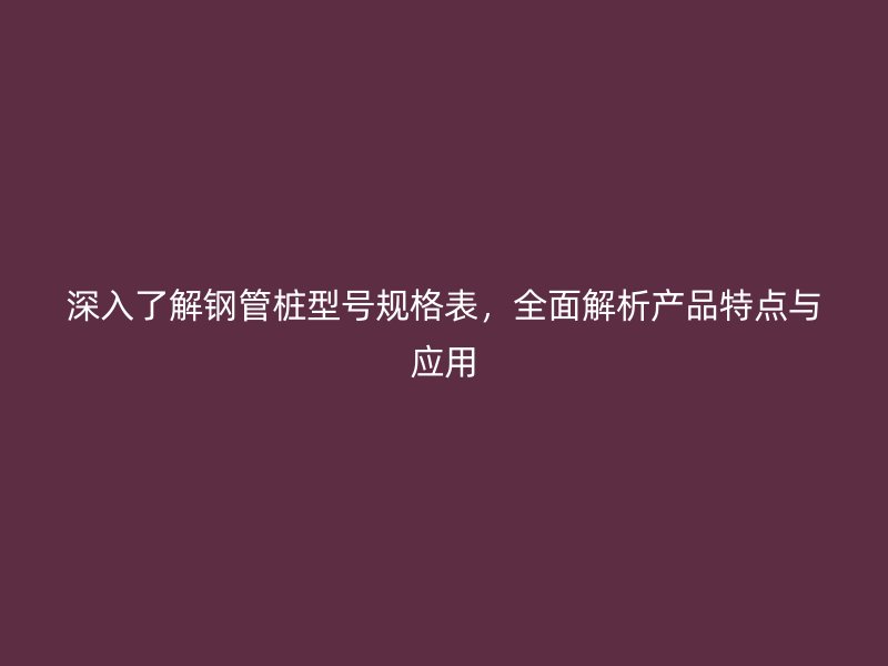 深入了解鋼管樁型號規格表，全面解析產品特點與應用