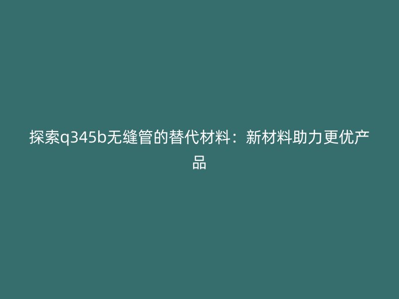探索q345b無縫管的替代材料：新材料助力更優產品
