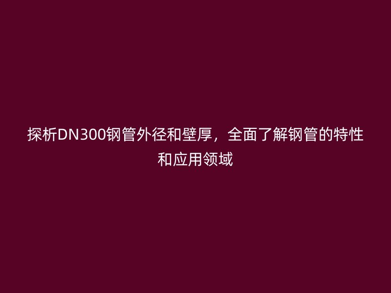 探析DN300鋼管外徑和壁厚，全面了解鋼管的特性和應(yīng)用領(lǐng)域