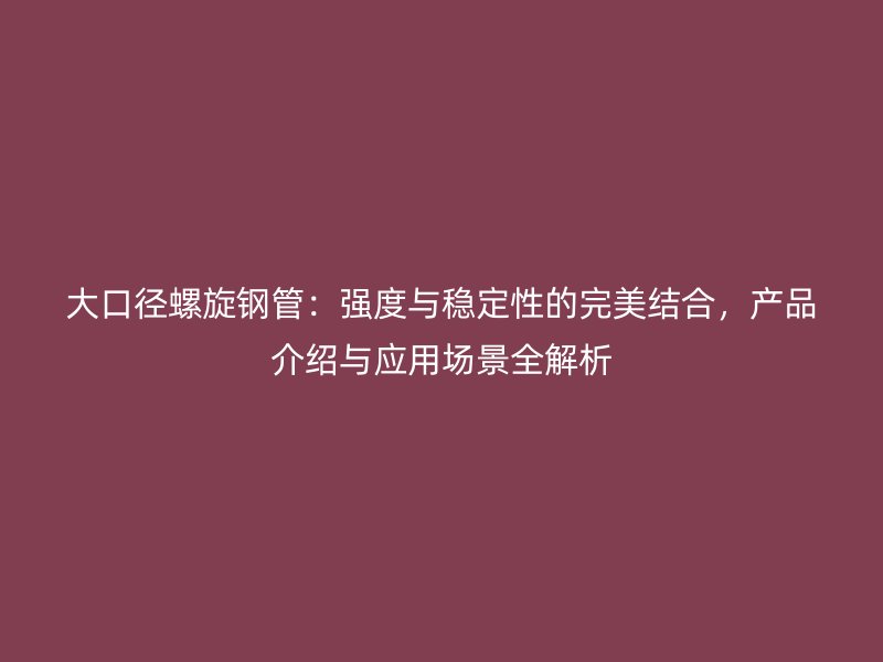 大口徑螺旋鋼管：強度與穩(wěn)定性的完美結(jié)合，產(chǎn)品介紹與應用場景全解析