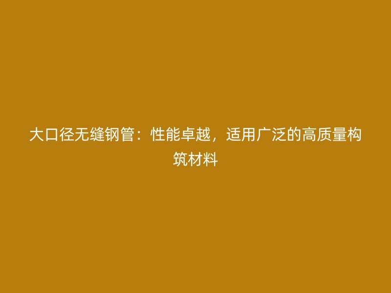 大口徑無縫鋼管：性能卓越，適用廣泛的高質量構筑材料