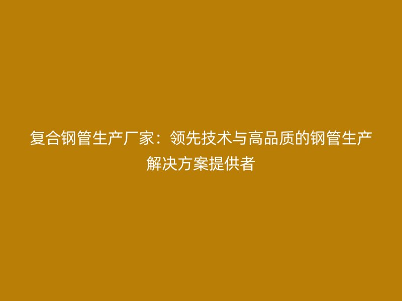 復合鋼管生產廠家：領先技術與高品質的鋼管生產解決方案提供者