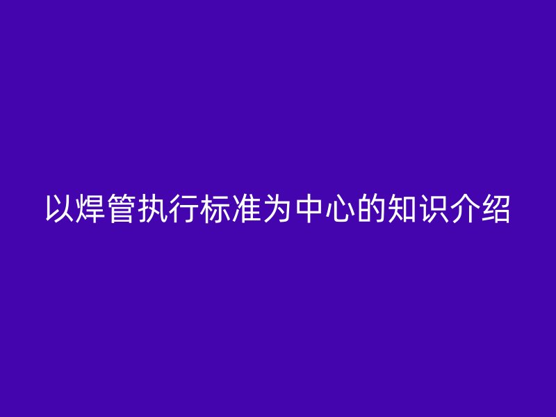 以焊管執行標準為中心的知識介紹