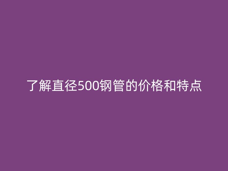 了解直徑500鋼管的價格和特點