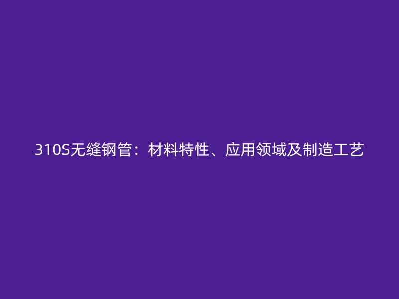 310S無縫鋼管：材料特性、應(yīng)用領(lǐng)域及制造工藝