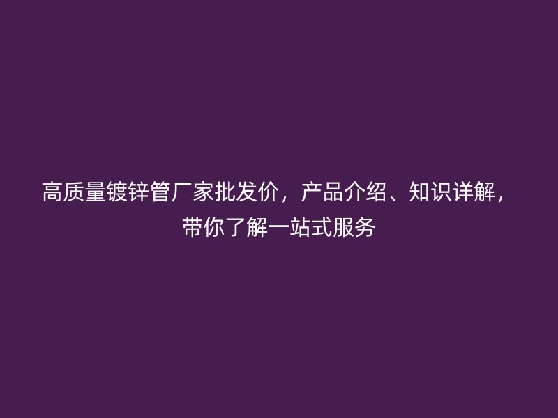 高質量鍍鋅管廠家批發價，產品介紹、知識詳解，帶你了解一站式服務