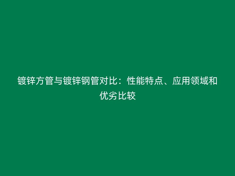 鍍鋅方管與鍍鋅鋼管對比：性能特點、應用領域和優劣比較
