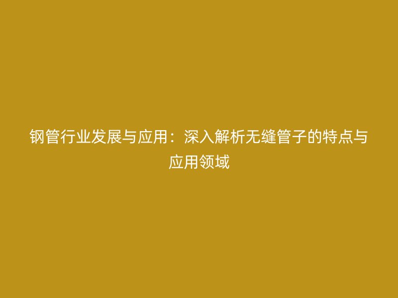 鋼管行業發展與應用：深入解析無縫管子的特點與應用領域