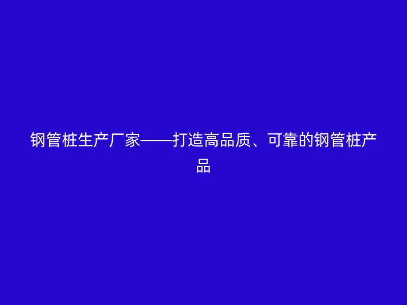 鋼管樁生產廠家——打造高品質、可靠的鋼管樁產品