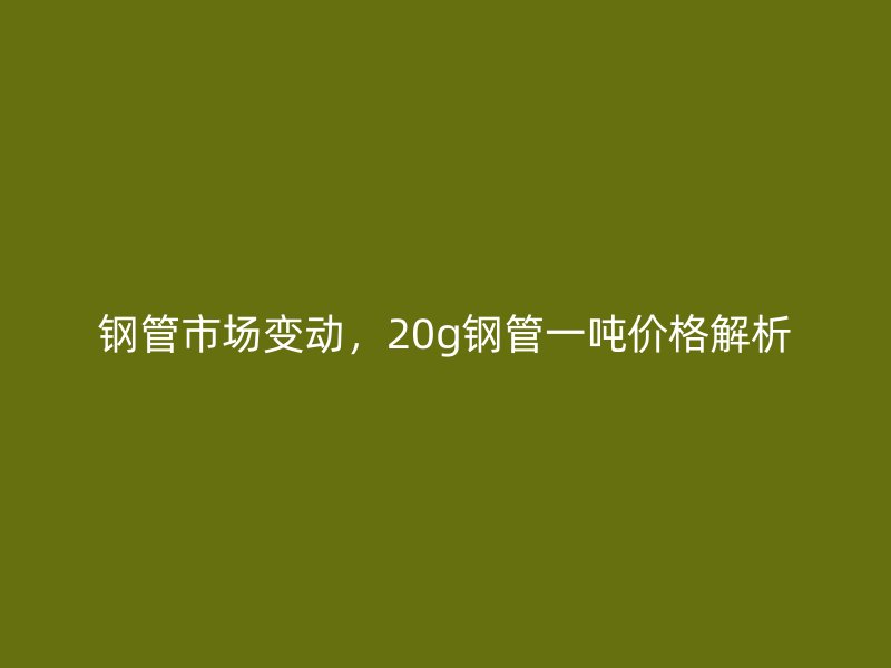 鋼管市場變動，20g鋼管一噸價格解析