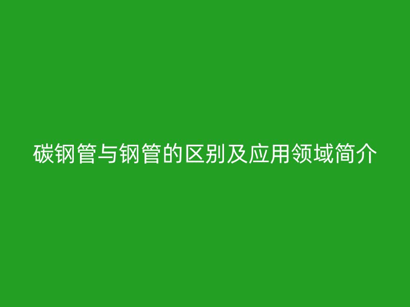 碳鋼管與鋼管的區(qū)別及應(yīng)用領(lǐng)域簡介