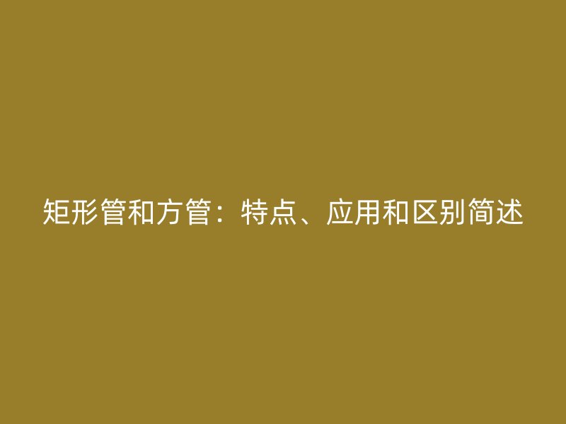 矩形管和方管：特點、應用和區別簡述