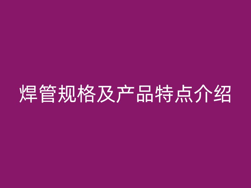 焊管規格及產品特點介紹