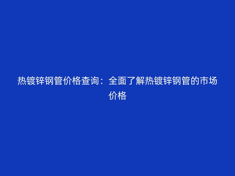 熱鍍鋅鋼管價格查詢：全面了解熱鍍鋅鋼管的市場價格