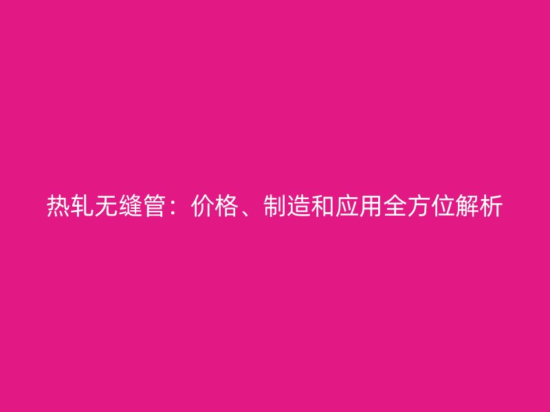 熱軋無縫管：價格、制造和應用全方位解析
