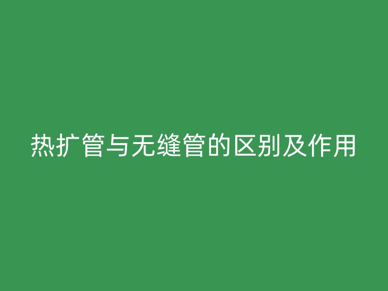 熱擴管與無縫管的區別及作用