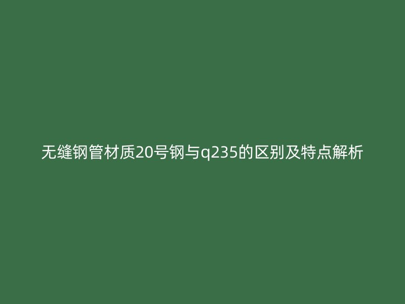 無縫鋼管材質20號鋼與q235的區別及特點解析