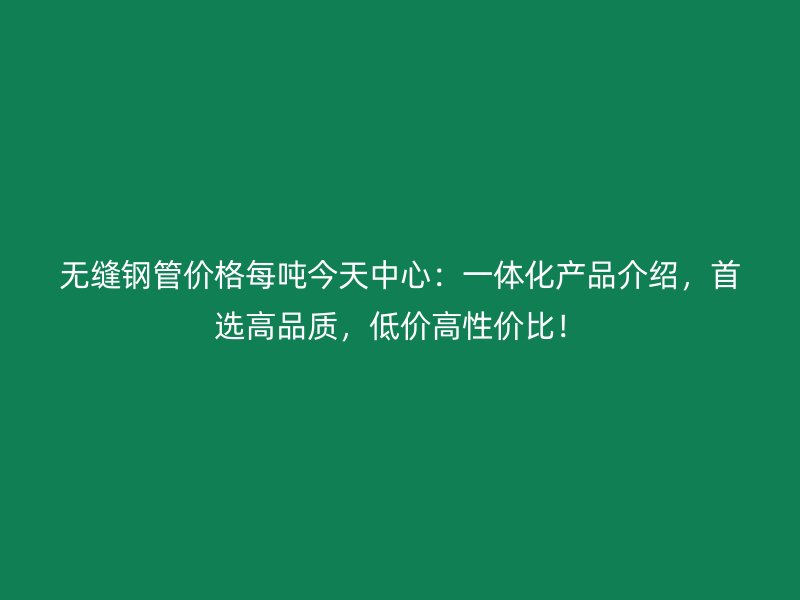無縫鋼管價格每噸今天中心：一體化產品介紹，首選高品質，低價高性價比！