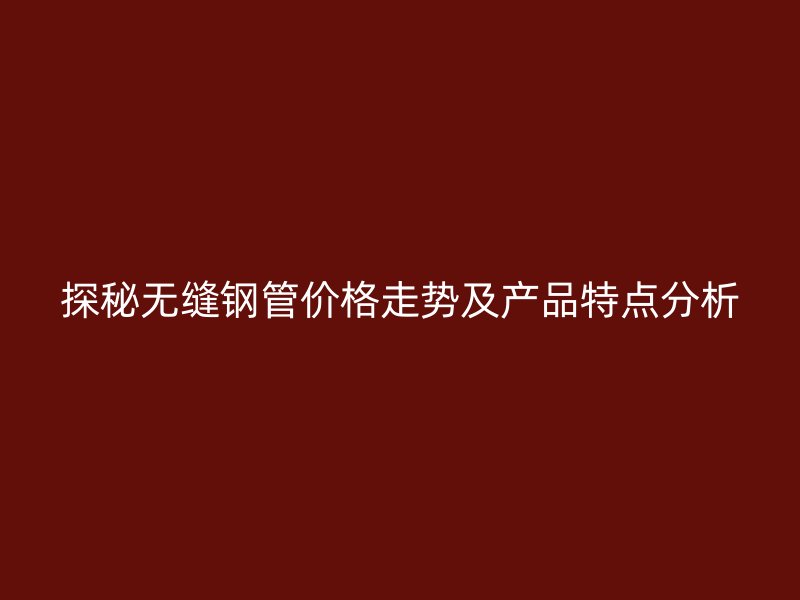 探秘?zé)o縫鋼管價(jià)格走勢及產(chǎn)品特點(diǎn)分析