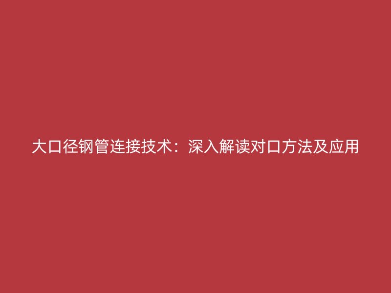 大口徑鋼管連接技術(shù)：深入解讀對(duì)口方法及應(yīng)用