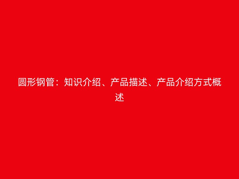 圓形鋼管：知識(shí)介紹、產(chǎn)品描述、產(chǎn)品介紹方式概述