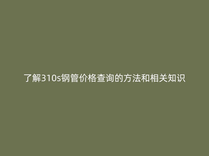 了解310s鋼管價格查詢的方法和相關知識