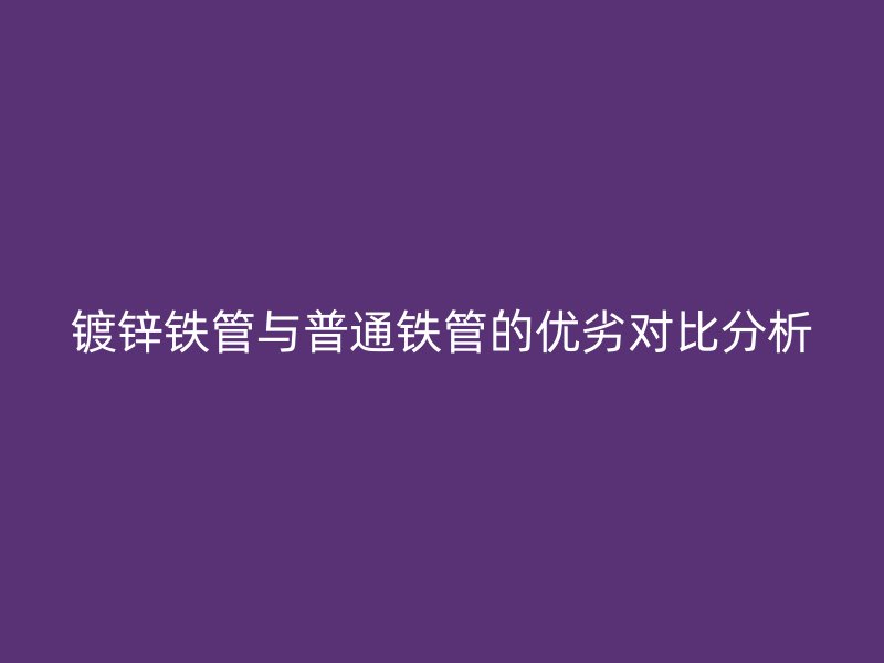 鍍鋅鐵管與普通鐵管的優劣對比分析