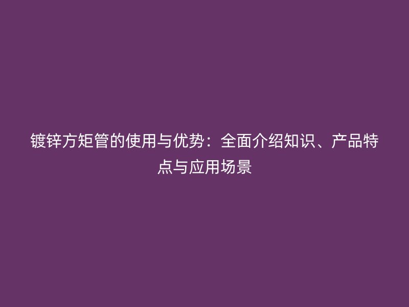 鍍鋅方矩管的使用與優勢：全面介紹知識、產品特點與應用場景