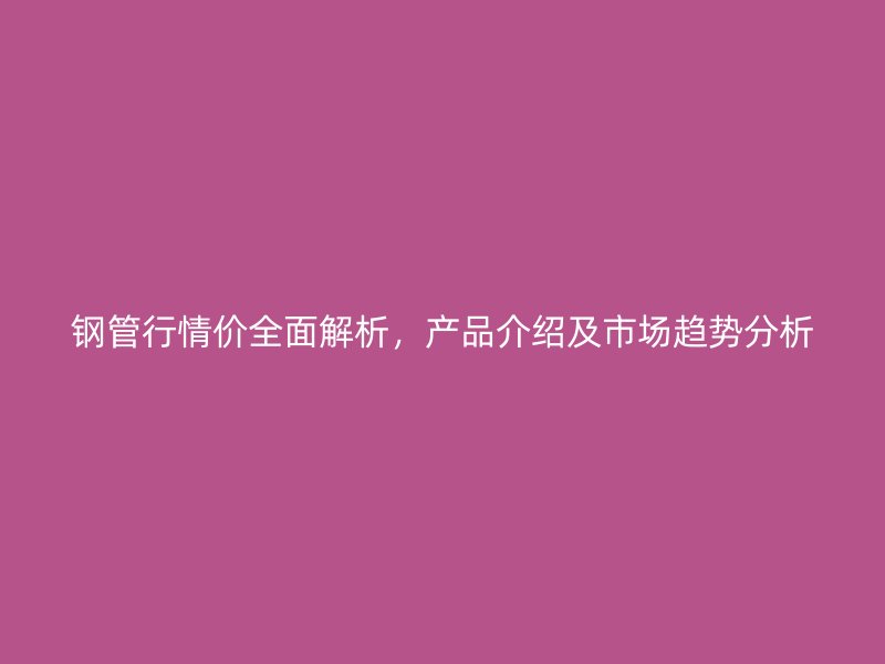 鋼管行情價全面解析，產品介紹及市場趨勢分析
