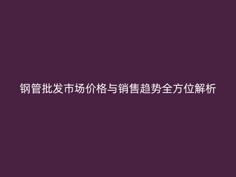 鋼管批發(fā)市場價格與銷售趨勢全方位解析