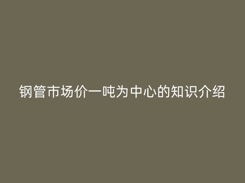 鋼管市場(chǎng)價(jià)一噸為中心的知識(shí)介紹