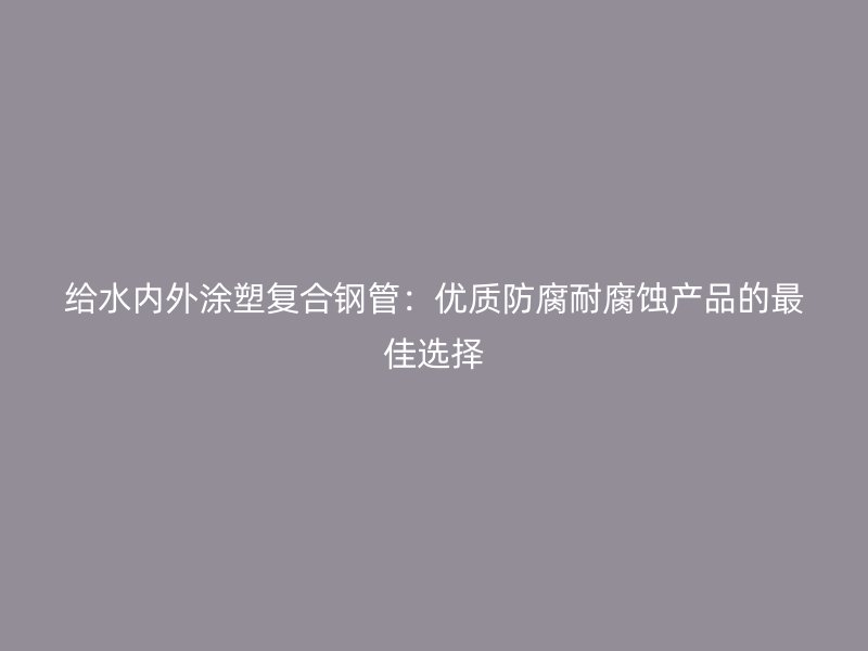 給水內外涂塑復合鋼管：優質防腐耐腐蝕產品的最佳選擇