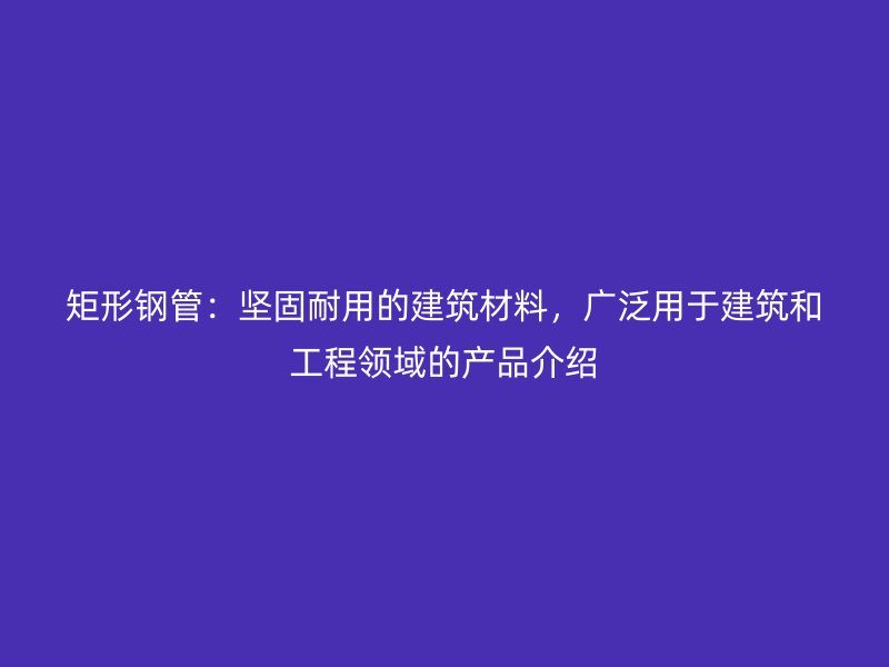矩形鋼管：堅固耐用的建筑材料，廣泛用于建筑和工程領域的產品介紹