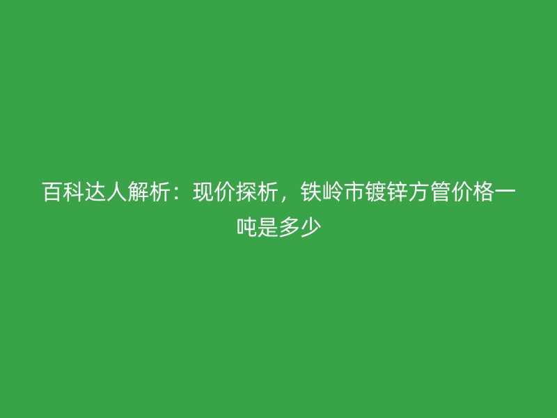 百科達人解析：現價探析，鐵嶺市鍍鋅方管價格一噸是多少
