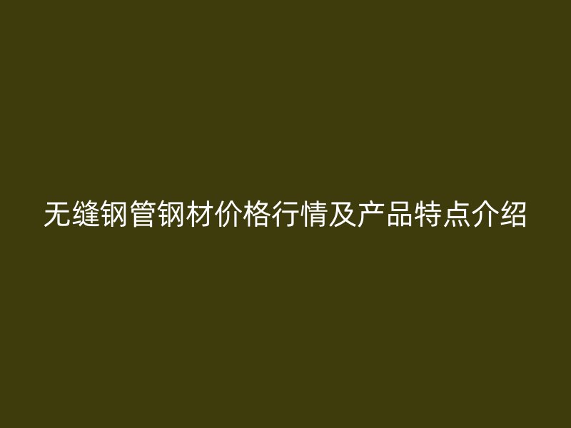 無(wú)縫鋼管鋼材價(jià)格行情及產(chǎn)品特點(diǎn)介紹