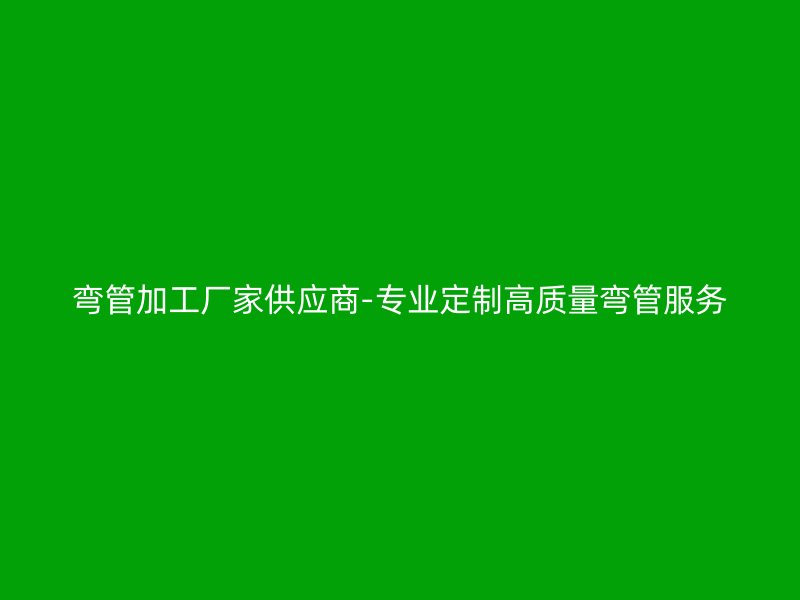 彎管加工廠家供應商-專業(yè)定制高質量彎管服務