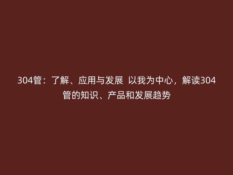 304管：了解、應用與發展  以我為中心，解讀304管的知識、產品和發展趨勢