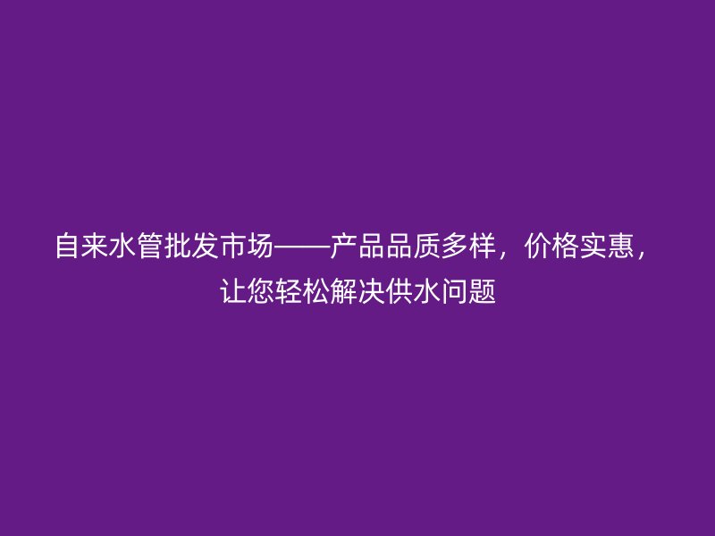 自來水管批發市場——產品品質多樣，價格實惠，讓您輕松解決供水問題