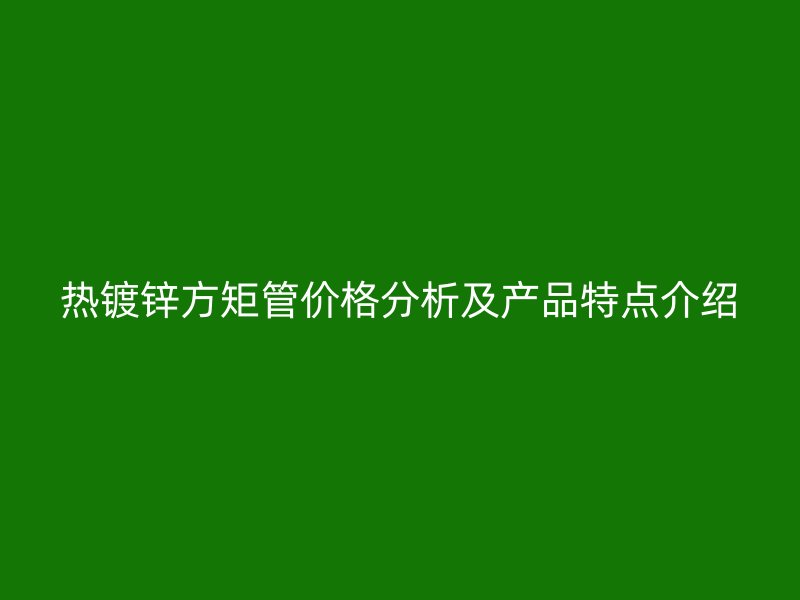 熱鍍鋅方矩管價格分析及產品特點介紹