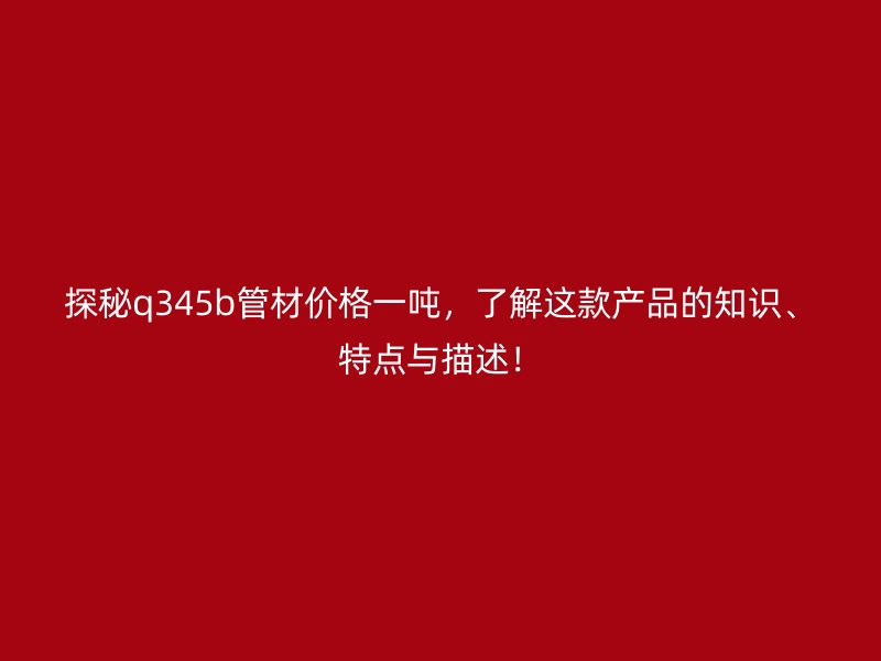 探秘q345b管材價格一噸，了解這款產(chǎn)品的知識、特點與描述！
