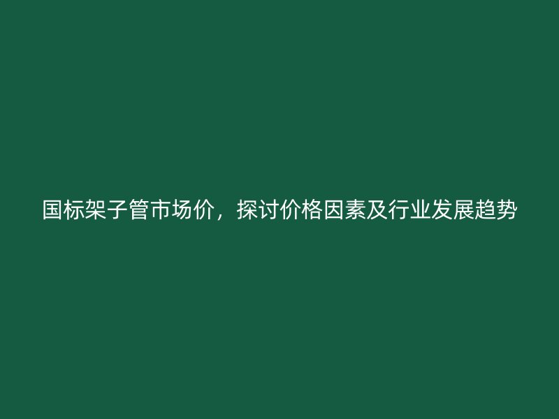 國標架子管市場價，探討價格因素及行業發展趨勢