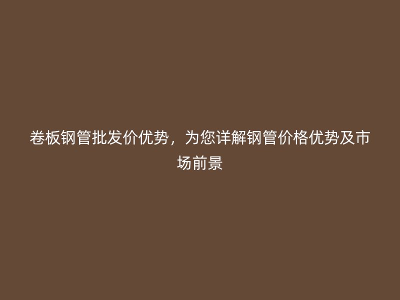 卷板鋼管批發價優勢，為您詳解鋼管價格優勢及市場前景