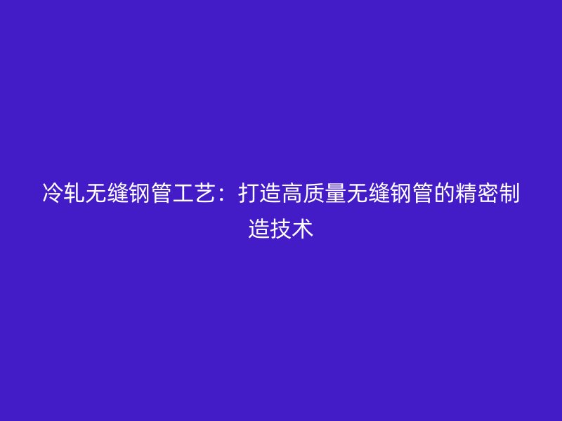冷軋無縫鋼管工藝：打造高質量無縫鋼管的精密制造技術