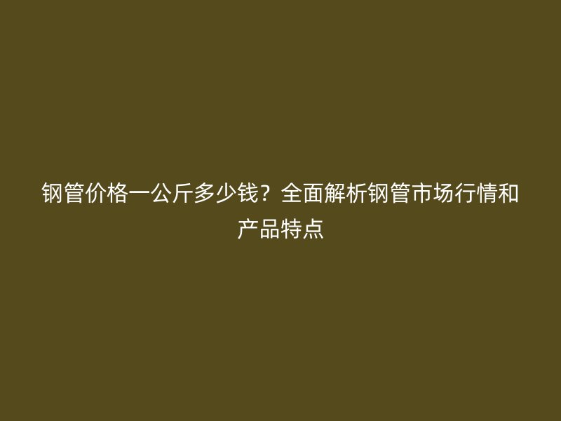 鋼管價格一公斤多少錢？全面解析鋼管市場行情和產品特點