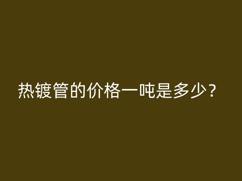 熱鍍管的價格一噸是多少？