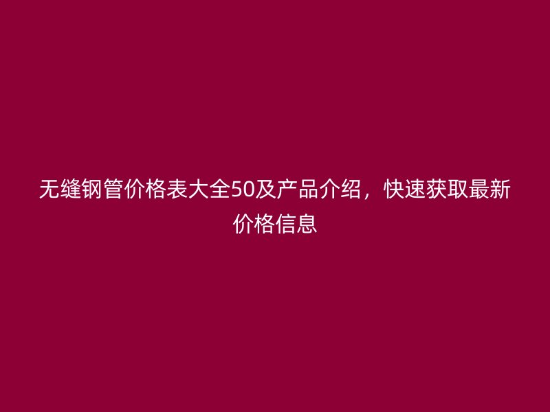 無縫鋼管價(jià)格表大全50及產(chǎn)品介紹，快速獲取最新價(jià)格信息