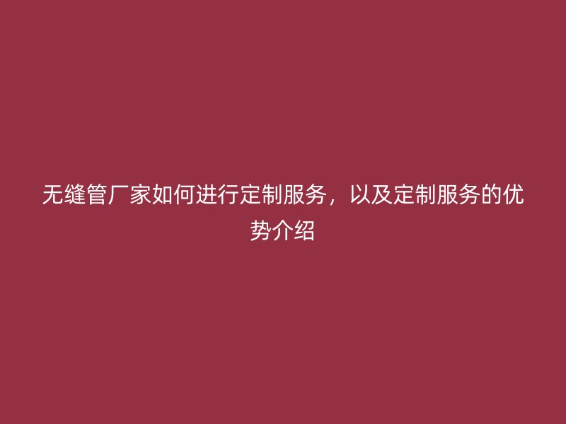 無縫管廠家如何進行定制服務，以及定制服務的優勢介紹