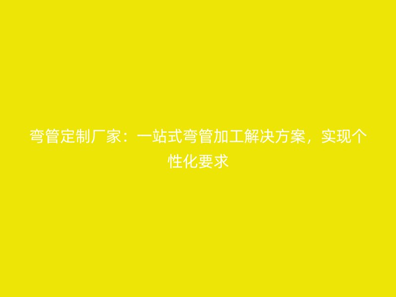 彎管定制廠家：一站式彎管加工解決方案，實現個性化要求
