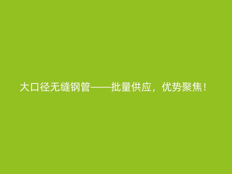大口徑無(wú)縫鋼管——批量供應(yīng)，優(yōu)勢(shì)聚焦！